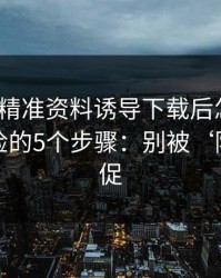 被99tk精准资料诱导下载后怎么办？手机自检的5个步骤：别被‘限时’催促
