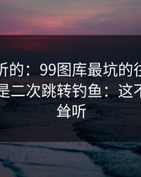 说句难听的：99图库最坑的往往不是内容，是二次跳转钓鱼：这不是危言耸听