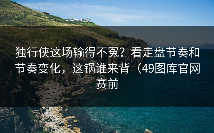 独行侠这场输得不冤？看走盘节奏和节奏变化，这锅谁来背（49图库官网赛前