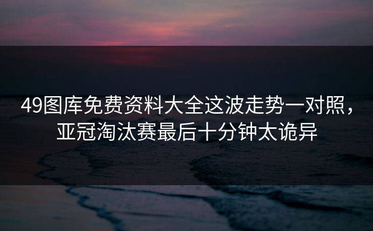 49图库免费资料大全这波走势一对照，亚冠淘汰赛最后十分钟太诡异