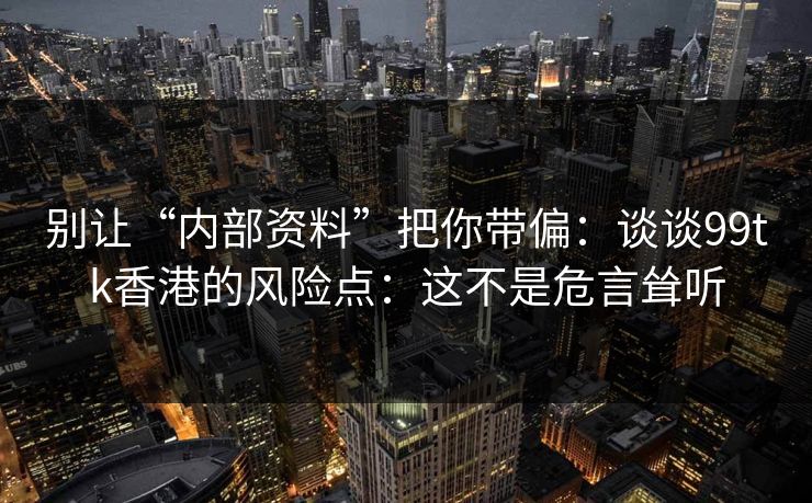 别让“内部资料”把你带偏:谈谈99tk香港的风险点:这不是危言耸听 别让“内部资料”把你带偏:谈谈99tk香港的风险点:这不是危言耸听
