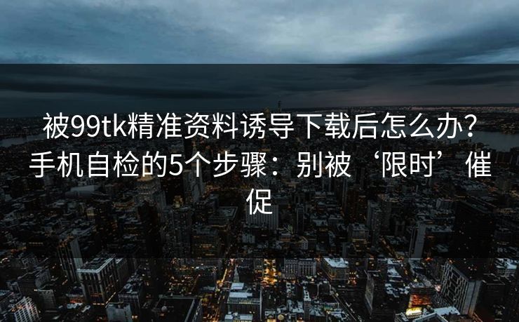 被99tk精准资料诱导下载后怎么办?手机自检的5个步骤:别被‘限时’催促 被99tk精准资料诱导下载后怎么办?手机自检的5个步骤:别被‘限时’催促
