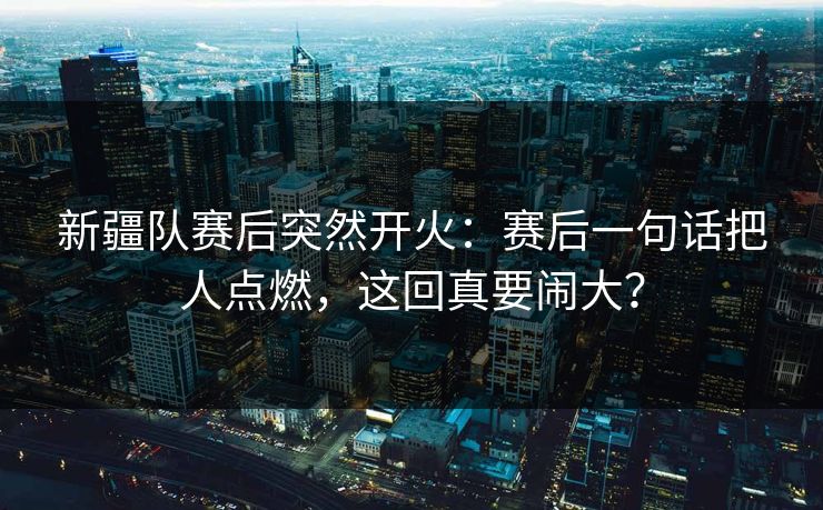 新疆队赛后突然开火:赛后一句话把人点燃,这回真要闹大? 新疆队赛后突然开火:赛后一句话把人点燃,这回真要闹大?