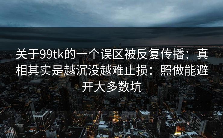 关于99tk的一个误区被反复传播:真相其实是越沉没越难止损:照做能避开大多数坑 关于99tk的一个误区被反复传播:真相其实是越沉没越难止损:照做能避开大多数坑