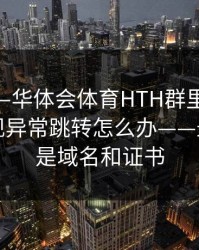 别点——华体会体育HTH群里转发的链接出现异常跳转怎么办——最关键的是域名和证书