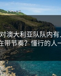 上海队对澳大利亚队队内有人不满，到底谁在带节奏？懂行的人一眼就懂