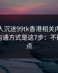 如果家人沉迷99tk香港相关内容，最有效的沟通方式是这7步：不确定就别点