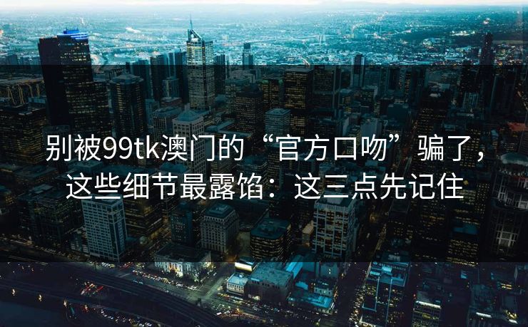 别被99tk澳门的“官方口吻”骗了,这些细节最露馅:这三点先记住 别被99tk澳门的“官方口吻”骗了,这些细节最露馅:这三点先记住