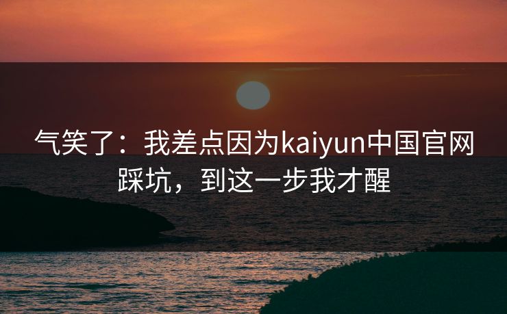 气笑了：我差点因为kaiyun中国官网踩坑，到这一步我才醒