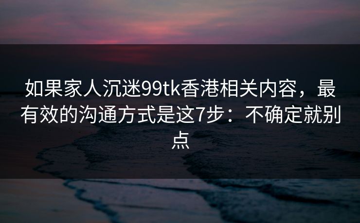 如果家人沉迷99tk香港相关内容，最有效的沟通方式是这7步：不确定就别点