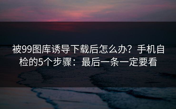 被99图库诱导下载后怎么办?手机自检的5个步骤:最后一条一定要看 被99图库诱导下载后怎么办?手机自检的5个步骤:最后一条一定要看