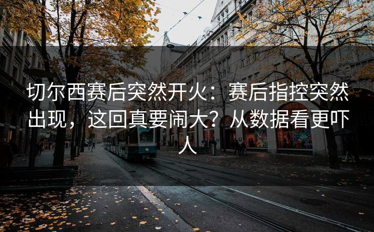 切尔西赛后突然开火：赛后指控突然出现，这回真要闹大？从数据看更吓人