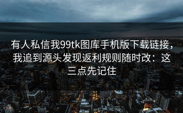 有人私信我99tk图库手机版下载链接,我追到源头发现返利规则随时改:这三点先记住 有人私信我99tk图库手机版下载链接,我追到源头发现返利规则随时改:这三点先记住